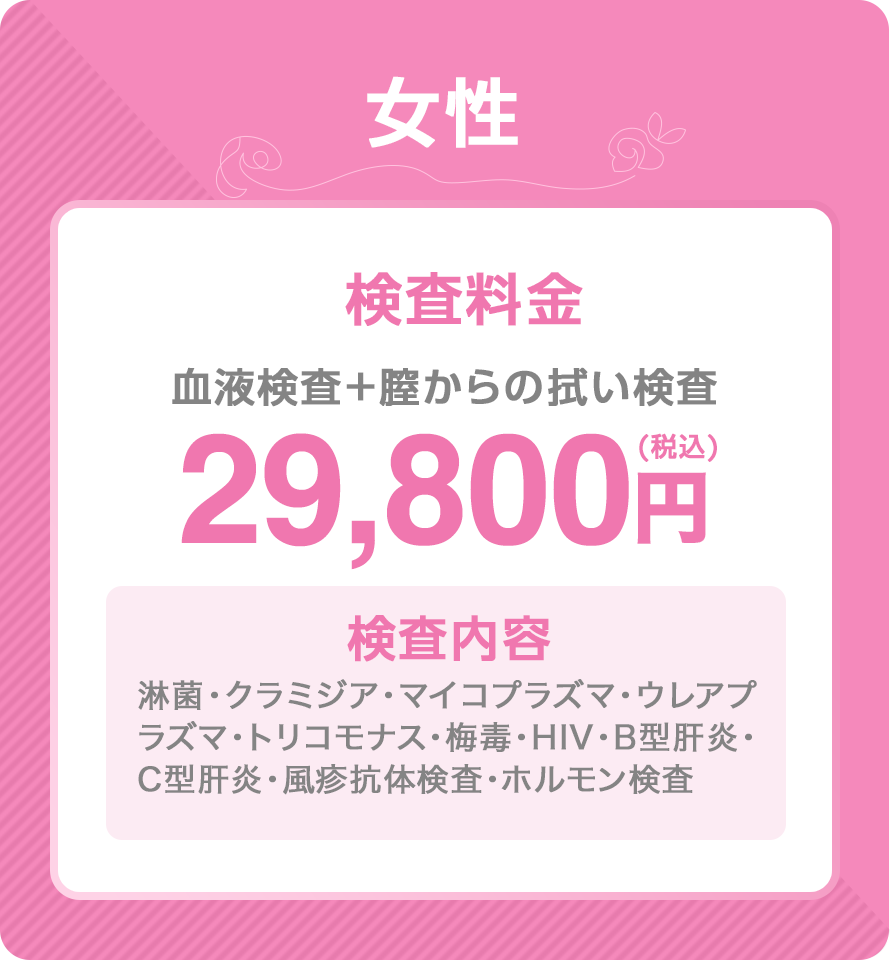 女性検査料金29,800円　血液検査＋膣の拭い検査　検査内容　淋菌・クラミジア・マイコプラズマ・ウレアプラズマ・トリコモナス・梅毒・HIV・B型肝炎・C型肝炎・風疹抗体検査・ホルモン検査